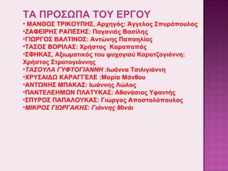 ΤΑ ΠΡΟΣΩΠΑ ΤΟΥ ΕΡΓΟΥ
• ΜΑΝΘΟΣ ΤΡΙΚΟΥΠΗΣ, Αρχηγός: Άγγελος Σπυρόπουλος
•ΖΑΦΕΙΡΗΣ ΡΑΠΕΣΗΣ: Παγανιάς Βασίλης
•ΓΙΩΡΓΟΣ ΒΑΛΤΙΝΟΣ: Αντώνης Παπαηλίας
•ΤΑΣΟΣ ΒΟΡΙΛΑΣ: Χρήστος Καραπαπάς
•ΣΦΗΚΑΣ, Αξιωματικός του ψυχογιού Καρατζογιάννη:
Χρήστος Στρατογιάννης
•ΤΑΣΟΥΛΑ ΓΥΦΤΟΓΙΑΝΝΗ :Ιωάννα Τσιλιγιάννη
•ΧΡΥΣΑΙΔΩ ΚΑΡΑΓΓΕΛΕ :Μαρία Μάνθου
•ΑΝΤΩΝΗΣ ΜΠΑΚΑΣ: Ιωάννης Λώλος
•ΠΑΝΤΕΛΕΗΜΩΝ ΠΛΑΤΥΚΑΣ: Αθανάσιος Υφαντής
•ΣΠΥΡΟΣ ΠΑΠΑΛΟΥΚΑΣ: Γιώργος Αποστολόπουλος
•ΜΙΚΡΟΣ ΓΙΩΡΓΑΚΗΣ: Γιάννης Μινάι

 