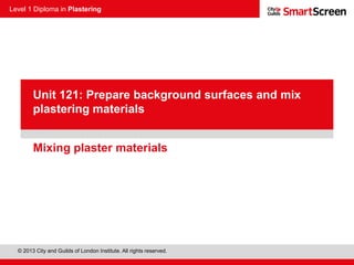 Level 1 Diploma in Plastering
© 2013 City and Guilds of London Institute. All rights reserved.
PowerPoint
presentationMixing plaster materials
Unit 121: Prepare background surfaces and mix
plastering materials
 