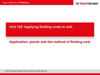 Level 1 Diploma in Plastering
© 2013 City and Guilds of London Institute. All rights reserved.
PowerPoint
presentationApplication: plumb and dot method of floating coat
Unit 124: Applying floating coats to wall
 