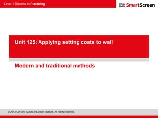 Level 1 Diploma in Plastering
© 2013 City and Guilds of London Institute. All rights reserved.
PowerPoint
presentationModern and traditional methods
Unit 125: Applying setting coats to wall
 