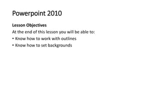 Powerpoint 2010
Lesson Objectives
At the end of this lesson you will be able to:
• Know how to work with outlines
• Know h...
