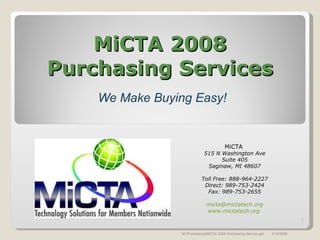 MiCTA 2008 Purchasing Services We Make Buying Easy! MiCTA  515 N Washington Ave Suite 405 Saginaw, MI 48607 Toll Free: 888-964-2227 Direct: 989-753-2424 Fax: 989-753-2655 [email_address] www.mictatech.org   3/18/2008 M:/Purchasing/MiCTA 2008 Purchasing Service.ppt 