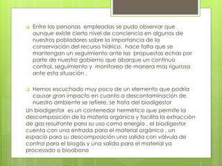  Entre las personas empleadas se pudo observar que 
aunque existe cierto nivel de conciencia en algunos de 
nuestros pobladores sobre la importancia de la 
conservación del recurso hídrico, hace falta que se 
mantengan un seguimiento ante las propuestas echas por 
parte de nuestro gobierno que abarque un continuo 
control, seguimiento y monitoreo de manera mas rigurosa 
ante esta situación . 
 Hemos escuchado muy poco de un elemento que podría 
causar gran impacto en cuanto a descontaminación de 
nuestro ambiente se refiere, se trata del biodigestor 
Un biodigestor es un contenedor hermético que permite la 
descomposición de la materia orgánica y facilita la extracción 
de gas resultante para su uso como energía , el biodigestor 
cuenta con una entrada para el material orgánico , un 
espacio para su descomposición una salida con válvula de 
control para el biogás y una salida para el material ya 
procesado o bioabono 
 