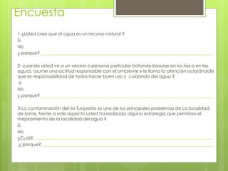 Encuesta 
1-¿Usted cree que el agua es un recurso natural ? 
Si 
No 
¿ porque? 
2- cuando usted ve a un vecino o persona particular botando basuras en los ríos o en las 
aguas, asume una actitud responsable con el ambiente y le llama la atención aclarándole 
que es responsabilidad de todos hacer buen uso y cuidando del agua ? 
si 
No 
¿ porque? 
3-La contaminación del rio Tunjuelito es uno de los principales problemas de La localidad 
de Usme, frente a este aspecto usted ha realizado alguna estrategia que permitan el 
mejoramiento de la localidad del agua ? 
Si 
No 
¿Cuál? 
¿ porque? 
 