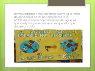 Hemos realizado varios careteles alusivos a la toma 
de conciencia de las personas frente a la 
problemática de la contaminación del agua ya 
que es el principal recurso natural que vital que 
debemos cuidar 
