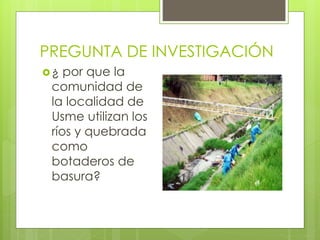 PREGUNTA DE INVESTIGACIÓN 
¿ por que la 
comunidad de 
la localidad de 
Usme utilizan los 
ríos y quebrada 
como 
botaderos de 
basura? 
 