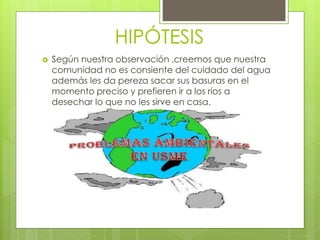 HIPÓTESIS 
 Según nuestra observación ,creemos que nuestra 
comunidad no es consiente del cuidado del agua 
además les da pereza sacar sus basuras en el 
momento preciso y prefieren ir a los ríos a 
desechar lo que no les sirve en casa. 
 