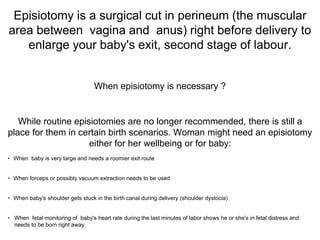 Episiotomy is a surgical cut in perineum (the muscular
area between vagina and anus) right before delivery to
enlarge your baby's exit, second stage of labour.
When episiotomy is necessary ?
While routine episiotomies are no longer recommended, there is still a
place for them in certain birth scenarios. Woman might need an episiotomy
either for her wellbeing or for baby:
• When baby is very large and needs a roomier exit route
• When forceps or possibly vacuum extraction needs to be used
• When baby's shoulder gets stuck in the birth canal during delivery (shoulder dystocia)
• When fetal monitoring of baby's heart rate during the last minutes of labor shows he or she's in fetal distress and
needs to be born right away
 