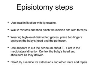 Episiotomy steps
• Use local infiltration with lignocaine.
• Wait 2 minutes and then pinch the incision site with forceps.
• Wearing high-level disinfected gloves, place two fingers
between the baby’s head and the perineum.
• Use scissors to cut the perineum about 3– 4 cm in the
mediolateral direction Control the baby’s head and
shoulders as they deliver.
• Carefully examine for extensions and other tears and repair
 