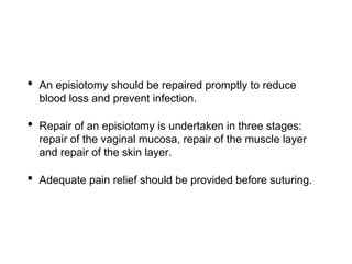 • An episiotomy should be repaired promptly to reduce
blood loss and prevent infection.
• Repair of an episiotomy is undertaken in three stages:
repair of the vaginal mucosa, repair of the muscle layer
and repair of the skin layer.
• Adequate pain relief should be provided before suturing.
 