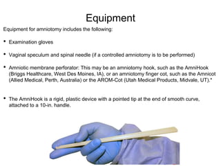 Equipment
Equipment for amniotomy includes the following:
• Examination gloves
• Vaginal speculum and spinal needle (if a controlled amniotomy is to be performed)
• Amniotic membrane perforator: This may be an amniotomy hook, such as the AmniHook
(Briggs Healthcare, West Des Moines, IA), or an amniotomy finger cot, such as the Amnicot
(Allied Medical, Perth, Australia) or the AROM-Cot (Utah Medical Products, Midvale, UT).*
• The AmniHook is a rigid, plastic device with a pointed tip at the end of smooth curve,
attached to a 10-in. handle.
 