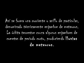 Así se forma una corriente o anillo de partículas, denominado técnicamente enjambre de meteoros. La órbita terrestre cruza algunos enjambres de cometas de periodo corto, produciendo  lluvias de meteoros . 