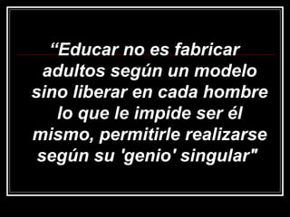 “ Educar no es fabricar adultos según un modelo sino liberar en cada hombre lo que le impide ser él mismo, permitirle realizarse según su 'genio' singular"  