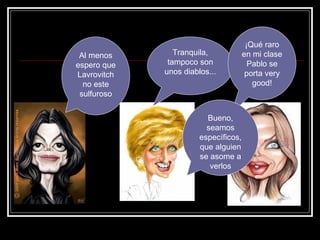 Tranquila, tampoco son unos diablos... Al menos espero que Lavrovitch no este sulfuroso ¡Qué raro en mi clase Pablo se porta very good! Bueno, seamos específicos, que alguien se asome a verlos 