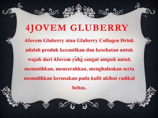 4JOVEM GLUBERRY
4Jovem Gluberry atau Gluberry Collagen Drink
adalah produk kecantikan dan kesehatan untuk
wajah dari 4Jovem yang sangat ampuh untuk
memutihkan, mencerahkan, menghaluskan serta
memulihkan kerusakan pada kulit akibat radikal
bebas.
 