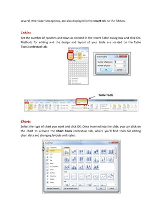 several other insertion options, are also displayed in the Insert tab on the Ribbon.
Tables
Set the number of columns and rows as needed in the Insert Table dialog box and click OK.
Methods for editing and the design and layout of your table are located on the Table
Tools contextual tab.
Charts
Select the type of chart you want and click OK. Once inserted into the slide, you can click on
the chart to activate the Chart Tools contextual tab, where you’ll find tools for editing
chart data and changing layouts and styles.
Table Tools
 