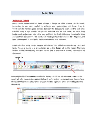 Design Tab
Applying a Theme
Once a new presentation has been created, a design or color scheme can be added.
Remember to use color carefully to enhance your presentation, not detract from it.
You'll want to maintain good contrast between the background color and the text color.
Consider using a light colored background and dark text (or vice versa), but avoid busy
backgrounds and primary colors. Use sans serif fonts like Arial, Calibri, and Helvetica for titles
and size them between 44 – 60 points. Sub‐headings should be between 32 – 40 points, and
body text between 18 – 32 points. Try not to use more than two fonts.
PowerPoint has many pre‐set designs and themes that include complimentary colors and
fonts. To add a theme to a presentation, go to the Design tab in the ribbon. There are
several themes immediately available. To use one of the built‐in themes, just click on its
thumbnail.
On the right side of the Theme thumbnails, there’s a scroll bar and an Arrow Down button,
which will offer more designs, as seen below. If you’re online, you can get more themes from
Microsoft Office Online. (Your office program must be a genuine Office product to get online
templates).
Design Tab
 