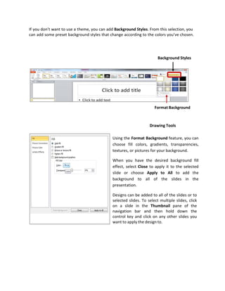 If you don’t want to use a theme, you can add Background Styles. From this selection, you
can add some preset background styles that change according to the colors you’ve chosen.
Using the Format Background feature, you can
choose fill colors, gradients, transparencies,
textures, or pictures for your background.
When you have the desired background fill
effect, select Close to apply it to the selected
slide or choose Apply to All to add the
background to all of the slides in the
presentation.
Designs can be added to all of the slides or to
selected slides. To select multiple slides, click
on a slide in the Thumbnail pane of the
navigation bar and then hold down the
control key and click on any other slides you
want to apply the design to.
Background Styles
Format Background
Drawing Tools
 