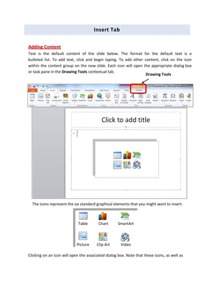 Insert Tab
Adding Content
Text is the default content of the slide below. The format for the default text is a
bulleted list. To add text, click and begin typing. To add other content, click on the icon
within the content group on the new slide. Each icon will open the appropriate dialog box
or task pane in the Drawing Tools contextual tab.
The icons represent the six standard graphical elements that you might want to insert.
Table Chart SmartArt
Picture Clip Art Video
Clicking on an icon will open the associated dialog box. Note that these icons, as well as
Drawing Tools
 