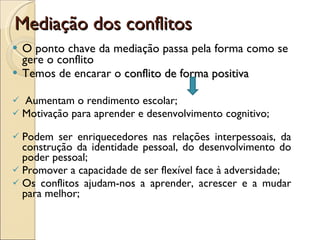 Mediação dos conflitos O ponto chave da mediação passa pela forma como se gere o conflito Temos de encarar o  conflito de forma positiva Aumentam o rendimento escolar;  Motivação para aprender e desenvolvimento cognitivo;  Podem ser enriquecedores nas relações interpessoais, da construção da identidade pessoal, do desenvolvimento do poder pessoal; Promover a capacidade de ser flexível face à adversidade; Os conflitos ajudam-nos a aprender, acrescer e a mudar para melhor; 