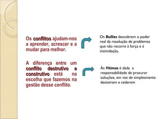 Os  conflitos  ajudam-nos a aprender, acrescer e a mudar para melhor. A diferença entre um  conflito destrutivo e construtivo  está  na escolha que fazemos na gestão desse conflito .  Às  Vitimas   é dada  a responsabilidade de procurar soluções, em vez de simplesmente desistirem e cederem Os  Bullies  descobrem o poder real da resolução de problemas que não recorre à força e á intimidação. 