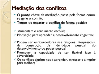 Mediação dos conflitos O ponto chave da mediação passa pela forma como se gere o conflito Temos de encarar o  conflito de forma positiva Aumentam o rendimento escolar;  Motivação para aprender e desenvolvimento cognitivo;  Podem ser enriquecedores nas relações interpessoais, da construção da identidade pessoal, do desenvolvimento do poder pessoal; Promover a capacidade de ser flexível face à adversidade; Os conflitos ajudam-nos a aprender, acrescer e a mudar para melhor; 