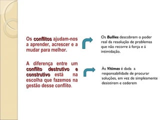 Os  conflitos  ajudam-nos a aprender, acrescer e a mudar para melhor. A diferença entre um  conflito destrutivo e construtivo  está  na escolha que fazemos na gestão desse conflito .  Às  Vitimas   é dada  a responsabilidade de procurar soluções, em vez de simplesmente desistirem e cederem Os  Bullies  descobrem o poder real da resolução de problemas que não recorre à força e á intimidação. 