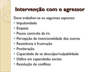 Intervenção com o agressor  Deve trabalhar-se os seguintes aspectos:  Impulsividade  Empatia  Pouco controlo da ira  Percepção da intencionalidade dos outros  Resistência à frustração  Ponderação  Capacidade de se desculpar/culpabilidade  Défice em capacidades sociais  Resolução de conflitos  