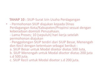 TAHAP 10 : SIUP-Surat Izin Usaha Perdagangan
• - Permohonan SIUP diajukan kepada Dinas
  Perdagangan Kota/Kabupaten/Propinsi sesuai dengan
  keberadaan domisili Perusahaan.
  - Lama Proses; 10 (sepuluh) hari kerja setelah
  permohonan diajukan
  - Penggolongan SIUP terdiri dari SIUP Besar, Menengah
  dan Kecil dengan ketentuan sebagai berikut :
  a. SIUP Besar untuk Modal disetor diatas 500 Juta,
  b. SIUP Menengah untuk Modal disetor diatas 200 juta
  s.d 500 juta.
  c. SIUP Kecil untuk Modal disetor s.d 200 juta.
 