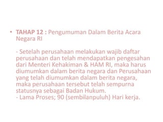 • TAHAP 12 : Pengumuman Dalam Berita Acara
  Negara RI
 - Setelah perusahaan melakukan wajib daftar
 perusahaan dan telah mendapatkan pengesahan
 dari Menteri Kehakiman & HAM RI, maka harus
 diumumkan dalam berita negara dan Perusahaan
 yang telah diumumkan dalam berita negara,
 maka perusahaan tersebut telah sempurna
 statusnya sebagai Badan Hukum.
 - Lama Proses; 90 (sembilanpuluh) Hari kerja.
 
