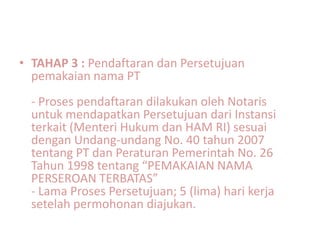 • TAHAP 3 : Pendaftaran dan Persetujuan
  pemakaian nama PT
  - Proses pendaftaran dilakukan oleh Notaris
  untuk mendapatkan Persetujuan dari Instansi
  terkait (Menteri Hukum dan HAM RI) sesuai
  dengan Undang-undang No. 40 tahun 2007
  tentang PT dan Peraturan Pemerintah No. 26
  Tahun 1998 tentang “PEMAKAIAN NAMA
  PERSEROAN TERBATAS”
  - Lama Proses Persetujuan; 5 (lima) hari kerja
  setelah permohonan diajukan.
 