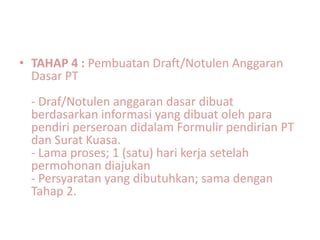 • TAHAP 4 : Pembuatan Draft/Notulen Anggaran
  Dasar PT
 - Draf/Notulen anggaran dasar dibuat
 berdasarkan informasi yang dibuat oleh para
 pendiri perseroan didalam Formulir pendirian PT
 dan Surat Kuasa.
 - Lama proses; 1 (satu) hari kerja setelah
 permohonan diajukan
 - Persyaratan yang dibutuhkan; sama dengan
 Tahap 2.
 