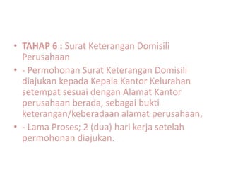 • TAHAP 6 : Surat Keterangan Domisili
  Perusahaan
• - Permohonan Surat Keterangan Domisili
  diajukan kepada Kepala Kantor Kelurahan
  setempat sesuai dengan Alamat Kantor
  perusahaan berada, sebagai bukti
  keterangan/keberadaan alamat perusahaan,
• - Lama Proses; 2 (dua) hari kerja setelah
  permohonan diajukan.
 
