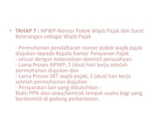 • TAHAP 7 : NPWP-Nomor Pokok Wajib Pajak dan Surat
  Keterangan sebagai Wajib Pajak
  - Permohonan pendaftaran nomor pokok wajib pajak
  diajukan kepada Kepala Kantor Pelayanan Pajak
  - sesuai dengan keberadaan domisili perusahaan.
  - Lama Proses NPWP; 2 (dua) hari kerja setelah
  permohonan diajukan dan
  - Lama Proses SKT wajib pajak; 2 (dua) hari kerja
  setelah permohonan diajukan
  - Persyaratan lain yang dibutuhkan :
  Bukti PPN atas sewa/kontrak tempat usaha bagi yang
  berdomisili di gedung perkantoran.
 