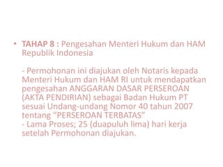 • TAHAP 8 : Pengesahan Menteri Hukum dan HAM
  Republik Indonesia
 - Permohonan ini diajukan oleh Notaris kepada
 Menteri Hukum dan HAM RI untuk mendapatkan
 pengesahan ANGGARAN DASAR PERSEROAN
 (AKTA PENDIRIAN) sebagai Badan Hukum PT
 sesuai Undang-undang Nomor 40 tahun 2007
 tentang “PERSEROAN TERBATAS”
 - Lama Proses; 25 (duapuluh lima) hari kerja
 setelah Permohonan diajukan.
 