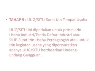 • TAHAP 9 : UUG/SITU-Surat Izin Tempat Usaha

 UUG/SITU Ini diperlukan untuk proses Izin
 Usaha Industri/Tanda Daftar Industri atau
 SIUP-Surat Izin Usaha Perdagangan atau untuk
 Izin kegiatan usaha yang dipersyaratkan
 adanya UUG/SITU berdasarkan Undang-
 undang Gangguan.
 