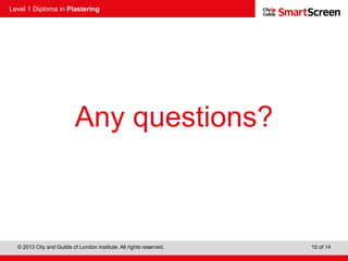 Level 1 Diploma in Plastering
© 2013 City and Guilds of London Institute. All rights reserved. 10 of 14
Any questions?
 