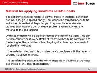 Level 1 Diploma in Plastering
© 2013 City and Guilds of London Institute. All rights reserved. 3 of 14
Material for applying sand/lime scratch coats
The sand/lime material needs to be well mixed in the roller pan mixer
and wet enough to spread easily. The reason the material needs to be
well mixed is so that all large lumps of dry sand/lime mortar are
crushed and therefore do not create problems when applying the
material to the background.
Unmixed material will be dragged across the face of the work. This can
be time-consuming if every stroke of the trowel has to be corrected and
frustrating for the individual attempting to get a plumb surface ready to
receive the next coat.
If the material is too wet this can also create problems with the material
sagging if applied to thickly.
It is therefore important that the mix is prepared in advance of the class
and mixed at the correct consistency.
 