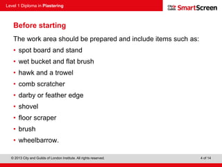 Level 1 Diploma in Plastering
© 2013 City and Guilds of London Institute. All rights reserved. 4 of 14
Before starting
The work area should be prepared and include items such as:
• spot board and stand
• wet bucket and flat brush
• hawk and a trowel
• comb scratcher
• darby or feather edge
• shovel
• floor scraper
• brush
• wheelbarrow.
 