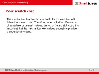 Level 1 Diploma in Plastering
© 2013 City and Guilds of London Institute. All rights reserved. 5 of 14
Poor scratch coat
The mechanical key has to be suitable for the coat that will
follow the scratch coat. Therefore, when a further 10mm coat
of sand/lime or cement is to go on top of the scratch coat, it is
important that the mechanical key is deep enough to provide
a good key and bond.
 
