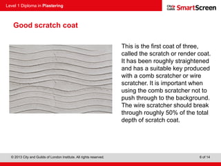 Level 1 Diploma in Plastering
© 2013 City and Guilds of London Institute. All rights reserved. 6 of 14
Good scratch coat
This is the first coat of three,
called the scratch or render coat.
It has been roughly straightened
and has a suitable key produced
with a comb scratcher or wire
scratcher. It is important when
using the comb scratcher not to
push through to the background.
The wire scratcher should break
through roughly 50% of the total
depth of scratch coat.
 