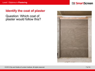 Level 1 Diploma in Plastering
© 2013 City and Guilds of London Institute. All rights reserved. 7 of 14
Identify the coat of plaster
Question: Which coat of
plaster would follow this?
 