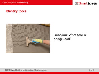 Level 1 Diploma in Plastering
© 2013 City and Guilds of London Institute. All rights reserved. 8 of 14
Identify tools
Question: What tool is
being used?
 