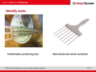 Level 1 Diploma in Plastering
© 2013 City and Guilds of London Institute. All rights reserved. 9 of 14
Identify tools
Handmade scratching tool Manufactured comb scratcher
 