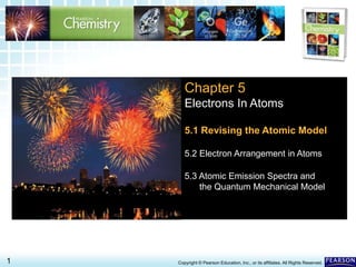 5.1 Revising the Atomic Model >
1 Copyright © Pearson Education, Inc., or its affiliates. All Rights Reserved.
Chapter 5
Electrons In Atoms
5.1 Revising the Atomic Model
5.2 Electron Arrangement in Atoms
5.3 Atomic Emission Spectra and
the Quantum Mechanical Model
 