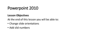 Powerpoint 2010
Lesson Objectives
At the end of this lesson you will be able to:
• Change slide orientations
• Add slid nu...