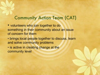 Community Action Team (CAT) •  volunteers who join together to do something in their community about an issue of concern for them •  brings local people together to discuss, learn and solve community problems •  is active in creating change at the community level 