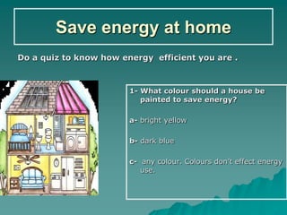 Save energy at home
Do a quiz to know how energy efficient you are .



                        1- What colour should a house be
                           painted to save energy?

                        a- bright yellow

                        b- dark blue

                        c- any colour. Colours don’t effect energy
                           use.
 