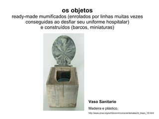 os objetos ready-made mumificados (enrolados por linhas muitas vezes conseguidas ao desfiar seu uniforme hospitalar) e construídos (barcos, miniaturas) Vaso Sanitario Madeira e plástico. http://www.proa.org/exhibicion/inconsciente/salas/id_bispo_18.html 