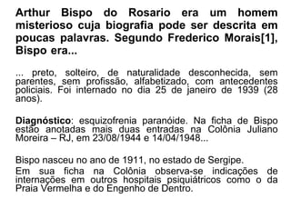 Arthur Bispo do Rosario era um homem misterioso cuja biografia pode ser descrita em poucas palavras. Segundo Frederico Morais[1], Bispo era... ----------------------------------------------------- ... preto, solteiro, de naturalidade desconhecida, sem parentes, sem profissão, alfabetizado, com antecedentes policiais. Foi internado no dia 25 de janeiro de 1939 (28 anos).  Diagnóstico : esquizofrenia paranóide. Na ficha de Bispo estão anotadas mais duas entradas na Colônia Juliano Moreira – RJ, em 23/08/1944 e 14/04/1948...  Bispo nasceu no ano de 1911, no estado de Sergipe.  Em sua ficha na Colônia observa-se indicações de internações em outros hospitais psiquiátricos como o da Praia Vermelha e do Engenho de Dentro.  